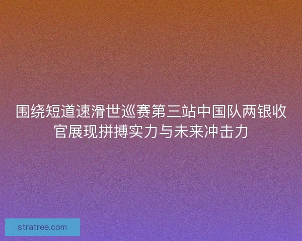 围绕短道速滑世巡赛第三站中国队两银收官展现拼搏实力与未来冲击力
