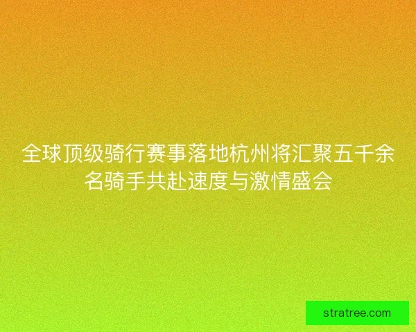 全球顶级骑行赛事落地杭州将汇聚五千余名骑手共赴速度与激情盛会