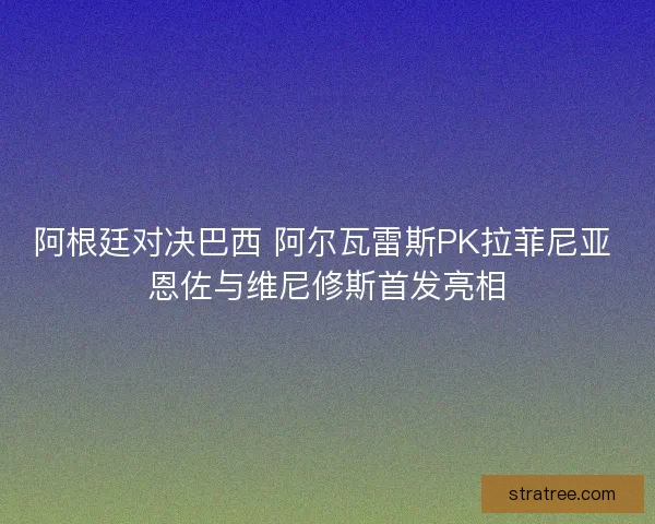 阿根廷对决巴西 阿尔瓦雷斯PK拉菲尼亚 恩佐与维尼修斯首发亮相