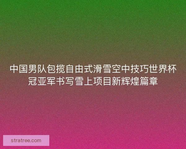 中国男队包揽自由式滑雪空中技巧世界杯冠亚军书写雪上项目新辉煌篇章