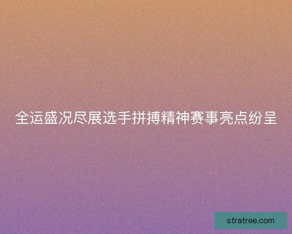 全运盛况尽展选手拼搏精神赛事亮点纷呈