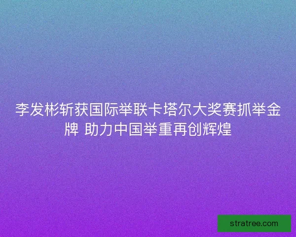 李发彬斩获国际举联卡塔尔大奖赛抓举金牌 助力中国举重再创辉煌