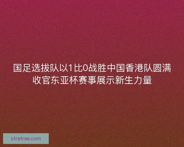 国足选拔队以1比0战胜中国香港队圆满收官东亚杯赛事展示新生力量